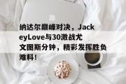亿万28-纳达尔巅峰对决，JackeyLove与30激战尤文图斯分钟，精彩发挥胜负难料！的简单介绍
